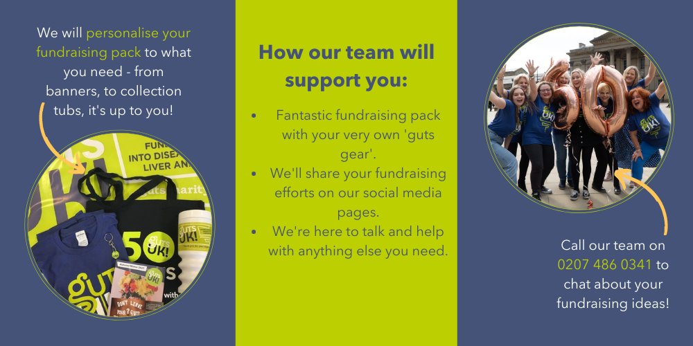 (Left) Picture of our fundraising packs. We will personalise your fundraising pack to what you need - from banners, to collection tubs, it's up to you! (Middle) How our team will support you: 1) fantastic fundraising packs with your very own 'guts gear.' 2) We'll share your fundraising efforts on our social media pages. 3) We're here to talk and help with anything else you need. (Right) a picture of Team Guts UK with an arrow pointing to us saying call our team on 0207 486 0341 to chat about your fundraising ideas!